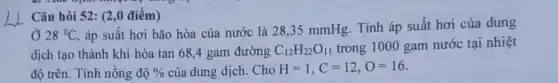 Câu hỏi 52: (2,0 điểm)
Ở 28^circ C
, áp suất hơi bão hòa của nước là 28.35 mmHg. Tính áp suất hơi của dung
dịch tạo thành khi hòa tan 68,4 gam đường C_(12)H_(22)O_(11) trong 1000 gam nước tại nhiệt
độ trên. Tính nồng độ %  của dung dịch. Cho H=1,C=12,O=16