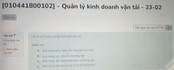 Câu hỏi 7
Chưa được trả
lời
F Dánh dấu
câu hol
[010441800102]- Quản lý kinh doanh vân tải -23-02
Hệ số lợi dụng quãng đường beta  biểu thi:
Select one:
A. Khà nǎng kha thác vận chuyên hai chiều
B. Khà nǎng vận doanh phương tiện
C. Khà nǎng tận dụng thời gian phương tiên
D. Khà nǎng tân dung sức chứa phương tiện