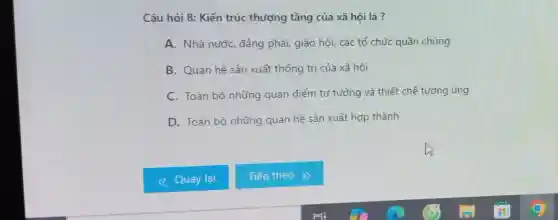 Câu hỏi 8: Kiến trúc thượng tầng của xã hội là ?
A. Nhà nước, đảng phái, giáo hội, các tổ chức quần chúng
B. Quan hệ sản xuất thống trị của xã hội
C. Toàn bộ những quan điểm tư tưởng và thiết chế tương ứng
D. Toàn bộ những quan hệ sản xuất hợp thành