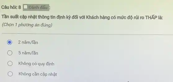 Câu hỏi: 8 Đánh dấu
Tần suất cập nhật thông tin định kỳ đối với Khách hàng có mức độ rủi ro THấP là:
(Chọn 1 phương án đúng)
2ncheck (a)m/lgrave (hat (a))n
5ncheck (a)m/lgrave (hat (a))n
Không có quy định
Không cần cập nhật