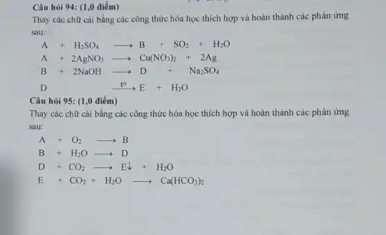 Câu hỏi 94: (1,0 điểm)
Thay các chữ cái bằng các công thức hóa học thích hợp và hoàn thành các phản ứng
sau:
A+H_(2)SO_(4)arrow B+SO_(2)+H_(2)O
A+2AgNO_(3)arrow Cu(NO_(3))_(2)+2Ag
B+2NaOHarrow D+Na_(2)SO_(4)
Dxrightarrow (t^circ )E+H_(2)O
Câu hỏi 95: (1,0 điểm)
Thay các chữ cái bằng các công thức hóa học thích hợp và hoàn thành các phản ứng
sau:
A+O_(2)arrow B
B+H_(2)Oarrow D
D+CO_(2)arrow Edownarrow +H_(2)O
E+CO_(2)+H_(2)Oarrow Ca(HCO_(3))_(2)