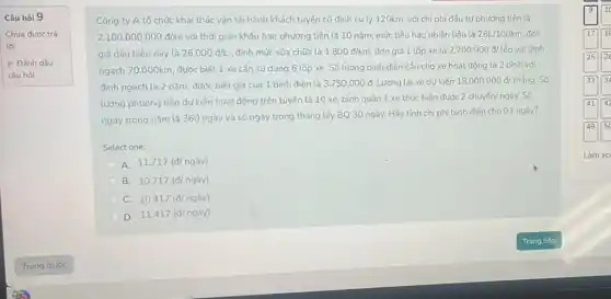 Câu hỏi 9
Chưa được trả
lời
P Đánh dấu
câu hỏi
Công ty A tổ chức khai thác vận tải hành khách tuyến cố định cụ ly 120km.với chi phí đầu tư phương tiện là
2.100.000.000d/xe với thời gian khấu hao phương tiện là 10 nǎm, mức tiêu hao nhiên liệu là 26L/100km đơn
giá dầu hiện nay là 26.000d/L định mức sửa chữa là 1.800d/km, đơn giá 1 lốp xe là 2.700.000d/lacute (o)p với định
ngạch 70.000km, được biết 1 xe cần sử dụng 6 lốp xe. Số lượng bình điện cần cho xe hoạt động là 2 bình với
định ngach là 2 nǎm, được biết giá của 1 bình điện là 3.750.000d Lương lái xe dự kiến 18.000.000d/thacute (a)ng. Số
lượng phương tiện dự kiến hoạt động trên tuyến là 10 xe bình quân 1 xe thực hiện được
2chuyacute (hat (e))n/nggrave (a)y. Số
ngày trong nǎm là 360 ngày và số ngày trong tháng lấy BQ 30 ngày. Hãy tính chi phí bình điện cho 01 ngày?
Select one:
A. 11.717(d/nggrave (a)y)
B. 10.717(d/nggrave (a)y)
C. 10.417(d/nggrave (a)y)
D.
11.417(d/nggrave (a)y)
Làm xo