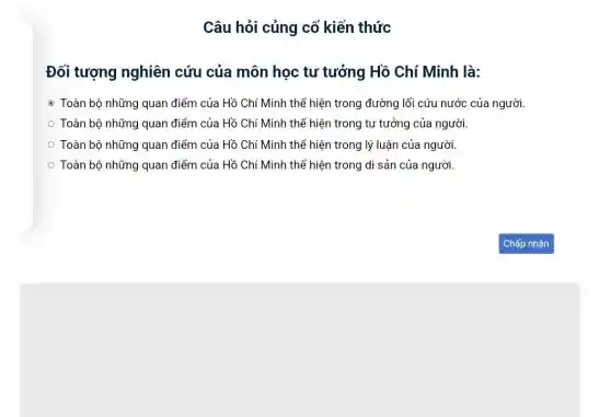 Câu hỏi củng cố kiến thức
Đối tượng nghiên cứu của môn học tư tưởng Hồ Chí Minh là:
- Toàn bộ những quan điểm của Hồ Chí Minh thể hiện trong đường lối cứu nước của người.
Toàn bộ những quan điểm của Hồ Chí Minh thể hiện trong tư tưởng của người.
Toàn bộ những quan điểm của Hồ Chí Minh thể hiện trong lý luận của người.
Toàn bộ những quan điểm của Hồ Chí Minh thể hiện trong di sản của người,