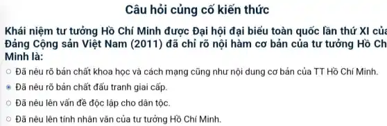 Câu hỏi củng cố kiến thức
Khái niệm tư tưởng Hồ Chí Minh được Đại hội đại biểu toàn quốc lần thứ XI của
Đảng Cộng sản Việt Nam (2011) đã chỉ rõ nội hàm cơ bản của tư tưởng Hồ Ch
Minh là:
Đã nêu rõ bản chất khoa học và cách mạng cũng như nội dung cơ bản của TT Hồ Chí Minh.
C Đã nêu rõ bản chất đấu tranh giai cấp.
Đã nêu lên vấn đề độc lập cho dân tộc.
Đã nêu lên tính nhân vǎn của tư tưởng Hồ Chí Minh.