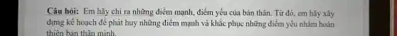 Câu hỏi Er n hãy chỉ ra những điểm mạ nh, điểm yếu củ a bản tr lân. Từ đ ó, em hãy xây
thiên bản thân mình.
dựng kế hoạch để phát huy những điểm mại hv à khắc phục nl lững điểm yếu nhằn n hoàn