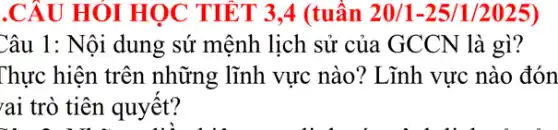 .CÂU HÓI HỌC TIẾT 3,4 (tuần 20/1-25/1/2025)
Câu 1: Nội dung sứ mệnh lịch sử của GCCN là gì?
Thực hiện trên những lĩnh vực nào ? Lĩnh vực nào đón
rai trò tiên quyết?