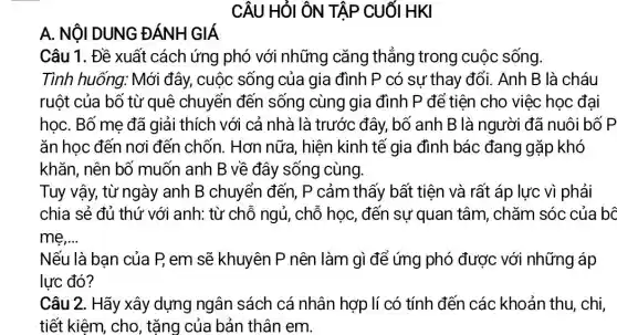 CÂU HỎI ÔN TẬP CUốI HKI
A. NộI DUNG ĐÁNH GIÁ
Câu 1. Đề xuất cách ứng phó với những cǎng thẳng trong cuộc sống.
Tình huống: Mới đây, cuộc sống của gia đình P có sự thay đổi.Anh B là cháu
ruột của bố từ quê chuyển đến sống cùng gia đình P để tiên cho việc học đại
họC. Bố me đã giải thích với cả nhà là trước đây,bố anh B là người đã nuôi bổ
ǎn học đến nơi đến chốn. Hơn nữa, hiện kinh tế gia đình bác đang gặp khó
khǎn, nên bố muốn anh B về đây sống cùng.
Tuy vậy, từ ngày anh B chuyển đến, P cảm thấy bất tiện và rất áp lực vì phải
chia sẻ đủ thứ với anh: từ chỗ ngủ, chỗ học, đến sự quan tâm , chǎm sóc của bC
me __
Nếu là bạn của P, em sẽ khuyên P nên làm gì để ứng phó được với những áp
lực đó?
Câu 2. Hãy xây dựng ngân sách cá nhân hợp lí có tính đến các khoản thu, chi,
tiết kiêm, cho , tặng của bản thân em.