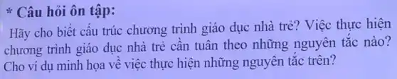 * Câu hỏi ôn tập:
Hãy cho biết cấu trúc chương trình giáo dục nhà trẻ?Việc thực hiện
chương trình giáo dục nhà trẻ cần tuân theo những nguyên tắc nào?
Cho ví dụ minh họa về việc thực hiện những nguyên tắc trên?