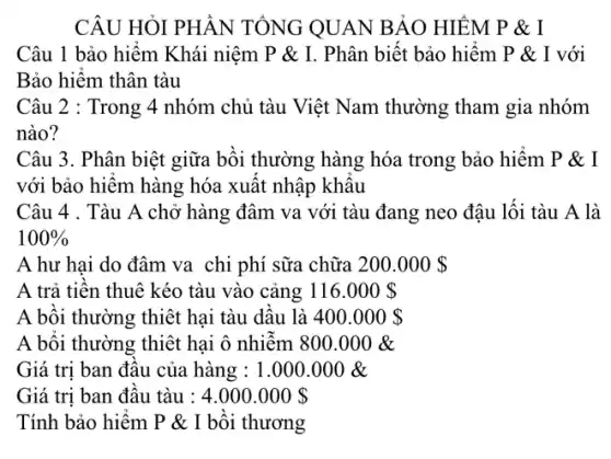 CÂU HỎI PHẦN TỔNG QUAN BẢO HIỂM P & I
Câu 1 bảo hiểm Khái niệm P &I. Phân biết bảo hiểm P & I với
Bảo hiểm thân tàu
Câu 2 : Trong 4 nhóm chủ tàu Việt Nam thường tham gia nhóm
nào?
Câu 3. Phân biệt giữa bồi thường hàng hóa trong bảo hiểm P&I
với bảo hiểm hàng hóa xuất nhập khâu
Câu 4 . Tàu A chở hàng đâm va với tàu đang neo đậu lối tàu A là
100% 
A hư hai do đâm va chi phí sữa chữa 200.000 
A trả tiền thuê kéo tàu vào cảng 116.000 
A bồi thường thiệt hại tàu dầu là 400.000 
A bồi thường thiết hại ô nhiễm 800.000& 
Giá trị ban đầu của hàng : 1.000 .000 &
Giá trị ban đầu tàu : 4.000.000 
Tính bảo hiểm P & I bồi thương