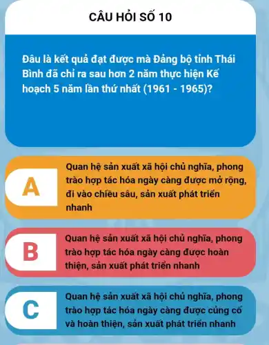 CÂU HỏI SỐ 10
Đâu là kết quả đạt được mà Đảng bộ tỉnh Thái
Bình đã chỉ ra sau hơn 2 nǎm thực hiện Kế
hoạch 5 nǎm lần thứ nhất (1961-1965) ?
Quan hệ sản xuất xã hội chủ nghĩa , phong
trào hợp tác hóa ngày càng được mở rộng,
đi vào chiều sâu , sản xuất phát triển
nhanh
B
Quan hệ sản xuất xã hội chủ nghĩa phong
trào hợp tác hóa ngày càng được hoàn
thiện, sản xuất phát triển nhanh
c
Quan hệ sản xuất xã hội chủ nghĩa phong
trào hợp tác hóa ngày càng được củng cố
và hoàn thiện, sản xuất phát triển nhanh