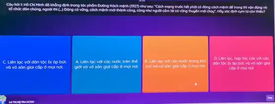 Câu hỏi t: Hồ Chí
tổ chức dân chúng, ngoài thì (-.)Đảng có vững, cách mệnh mới thành công.cũng như người côm lái có vững th thuyên mới
đỏng cách mệnh đề trong thì vộn động vô phải có
C. Liên lạc với dân tộc bị áp I bức
và vô sản giai cốp ở mọi nơi.
A. Liên lạc với các nước trên thế
giới và vô sản giai cốp ở mọi nơi.
B. Liên lạc với các nước trong khu
vực và vô sản giai cốp ở mọi nơi.
D. Liên lạc, hợp tác các với các
dân tộc bị áp bức và vô sản giai
cốp ở mọi ol nol.