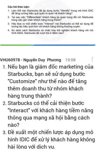 Câu hỏi thảo luận:
1. Làm thế nào Starbucks đã áp dụng bước "Identify" trong mô hình IDIC
để tǎng cường hiệu quả quản trị quan hệ khách hàng?
2. Tại sao việc "Differentiate'khách hàng lại quan trọng đối với Starbucks
trong việc giữ chân khách hàng trung thành?
3. Hãy đưa ra một chiến lược "Interact" mà Starbucks có thể sử dụng để
tương tác hiệu quả hơn với khách hàng không thường xuyên.
4. So sánh cách Starbucks cá nhân hóa trải nghiệm khách hàng với mô
hình AIDA. Starbucks đã vượt trội ở điểm nào?
VHU60978 - Nguyễn Duy Phương 10:08
1. Nếu bạn là giám đốc marketing của
Starbucks, ban sẽ sử dụng bước
"Customize'" như thế nào để tǎng
thêm doanh thu từ nhóm khách
hàng trung thành?
2. Starbucks có thể cải thiện bước
"Interact" với khách hàng tiềm nǎng
thông qua mạng xã hội bằng cách
nào?
3. Đề xuất một chiến lược áp dụng mô
hình IDIC để xử lý khách hàng không
hài lòng với dịch vu.