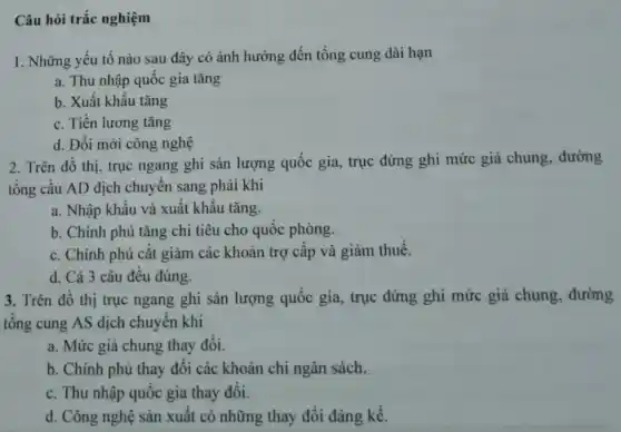 Câu hỏi trắc nghiệm
1. Những yếu tố nào sau đây có ảnh hưởng đến tổng cung dài hạn
a. Thu nhập quốc gia tǎng
b. Xuất khẩu tǎng
c. Tiền lương tǎng
d. Đổi mới công nghệ
2. Trên đồ thị, trục ngang ghi sản lượng quốc gia, trục đứng ghi mức giá chung , đường
tổng cầu AD dịch chuyển sang phải khi
a. Nhập khẩu và xuất khẩu tǎng.
b. Chính phủ tǎng chi tiêu cho quốc phòng.
c. Chính phủ cắt giảm các khoản trợ cấp và giảm thuế.
d. Cả 3 câu đều đúng.
3. Trên đồ thị trục ngang ghi sản lượng quốc gia, trục đứng ghi mức giá chung, đường
tổng cung AS dịch chuyển khi
a. Mức giá chung thay đổi.
b. Chính phủ thay đổi các khoản chi ngân sách.
c. Thu nhập quốc gia thay đổi.
d. Công nghệ sản xuất có những thay đổi đáng kể.