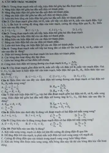 A. CÂU HỎI TRẮC NGHIỆM
Câu 1: Trong đoạn mạch mắc nối tiếp hiệu điện thế giữa hai đầu đoạn mạch
__
A. bằng hiệu điện thế giữa hai đầu mỗi điện trở thành phần.
B. bằng tổng hiệu điện thế giữa hai đầu mỗi điện trở thành phần.
C. bằng các hiệu điện thế giữa hai đầu mỗi điện trở thành phần.
D. luôn nhỏ hơn tổng các hiệu điện thế giữa hai đầu mỗi điện trở thành phần.
Câu 2: Cho đoạn mạch gồm điện trở R_(1) mắc nối tiếp với điện trở R_(2) mắc vào mạch điện.Gọi
I. I_(1),I_(2) lần lượt là cường độ dòng điện của toàn mạch, cường độ dòng điện qua R_(1),R_(2) Biểu
thức nào sau đây đúng?
I=I_(1)=I_(2)
D. I_(1)neq I_(2)
B I=I_(1)+I_(2)	Ineq I_(1)=I_(2)
Câu 3: Trong đoạn mạch mắc nối tiếp.hiệu điện thế giữa hai đầu đoạn mạch
A. Bằng tổng các hiệu điện thế của các điện trở thành phân.
B. Bằng hiệu các hiệu điện thế của các điện trở thành phần.
C. Bằng các hiệu điện thế của các điện trở thành phần .
D. Luôn nhỏ hơn tổng các hiệu điện thế của các điện trở thành phần.
Câu 4: Trong đoạn mạch mắc nối tiếp hai bóng đèn có điện trở lần lượt là R_(1) và R_(2) , nhận xét
nào sau đây là đúng?
A. Điện trở tương đương của đoạn mạch lớn hơn điện trở thành phần.
B. Các bóng đèn hoạt động độc lập nhau.
C. Giữa hai bóng đèn có hai điểm nối chung.
D. Công thức tính điện trở tương đương của đoạn mạch là R_(td)=(R_(1)R_(2))/(R_(1)+R_(2))
Câu 5: Cho đoạn mạch gồm điện trở R_(1) mắc nối tiếp với điện trở R_(2) mắc vào mạch điện. Gọi
U,U_(1),U_(2) lần lượt là hiệu điện thế của toàn mạch,hiệu điện thế qua R_(1),R_(2) Biểu thức nào sau
đây đúng?
A. U=U_(1)=U_(2)
B U=U_(1)+U_(2)
C. Uneq U_(1)=U_(2)
D. U_(1)neq U_(2)
Câu 6: Biểu thức nào sau đây xác định điện trở tương đương của đoạn mạch có hai điện trở
R_(1),R_(2) mắc song song?
A. (1)/(R_(td))=(1)/(R_(1))+(1)/(R_(2))
B R_(td)=(R_(1)cdot R_(2))/(R_(1)-R_(2))
C. R_(td)=R_(1)+R_(2)
R_(td)=R_(1)-R_(2)
Câu 7: Đặt một hiệu điện thế U_(AB) vào hai đầu đoạn mạch gồm hai điện trở R_(1) và R_(2) mắc song
song. Hiệu điện thể giữa hai đầu mỗi điện trở tương ứng là U_(1),U_(2) Hệ thức nào sau đây là
đúng?
A R_(AB)=R_(1)+R_(2)
B. I_(AB)=I_(1)=I_(2)
C. (I_(1))/(I_(2))=(R_(2))/(R_(1))
D U_(AB)=U_(1)+U_(2)
Câu 8: Biểu thức nào dưới đây là đúng với đoạn mạch có hai điện trở mắc song song?
A. I=I_(1)+I_(2)
B. I=I_(1)=I_(2)
C (I_(1))/(I_(2))=(R_(1))/(R_(2))
D (l_(1))/(l_(2))=(U_(2))/(U_(1))
Câu 9: Công thức nào là đúng trong đoạn mạch điện có hai điện trở mặc song song?
A. U=U_(1)+U_(2)
B U=U_(1)=U_(2)
C (U_(1))/(U_(2))=(R_(1))/(R_(2))
D. (U_(1))/(U_(2))=(I_(2))/(I_(1))
Câu 10: Phát biểu nào sau đây là đúng?
A. Khi mắc song song, mạch có điện trở lớn thì cường độ dòng điện đi qua lớn
B. Để tǎng điện trở của mạch, ta phải mắc một điện trở mới song song với mạch cũ.
C. Cường độ dòng điện qua các nhánh trong mạch song song luôn bằng nhau.
D. Khi các bóng đèn được mắc song song, nêu bóng đèn này tắt thì các bóng đèn kia vẫn hoạt
động.