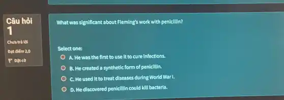 Câu hỏi
What was significant about Fleming's work with penicillin?
Select one:
A. He was the first to use it to cure infections.
B. He created a synthetic form of penicillin.
C. He used it to treat diseases during World War I.
D. He discovered penicillin could kill bacteria.