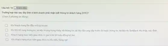 Câu hol: 16 Danh dấu
Trường hợp nào sau đây Đơn vị kinh doanh phải nhận biết thông tin khách hàng (KYC)?
(Chọn 3 phương án đúng)
D Khi khách hàng lần đầu mớ tài khoản
D Khi KH bó sung thông tin, tài liệu không trùng khớp với thông tin, tài liệu đã cung cấp trước đó hoặc thông tin tài liệu do SeABank thu thập, xác định.
Khách hàng thực hiện giao dich có giá trị từ 30 triệu đồng trở lên
D Khi khách hàng thực hiện giao dịch có dấu hiệu đảng ngờ