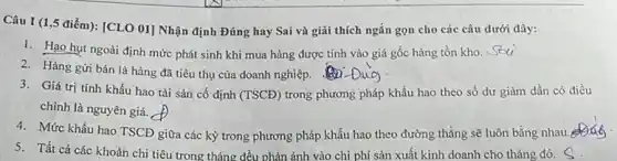 Câu I (1,5 điểm):[CLO 01] Nhận định Đúng hay Sai và giải thích ngắn gọn cho các câu dưới đây:
1. Hạo hụt ngoài định mức phát sinh khi mua hàng được tính vào giá gốc hàng tồn kho. Seti
2. Hàng gửi bán là hàng đã tiêu thụ của doanh nghiệp.
3. Giá trị tính khấu hao tài sản cố định (TSCĐ) trong phương pháp khấu hao theo số dư giảm dần có điều
chỉnh là nguyên giá.
4. Mức khấu hao TSCD giữa các kỳ trong phương pháp khấu hao theo đường thẳng sẽ luôn bằng nhau.
5. Tất cả các khoản chi tiêu trong tháng đều phản ánh vào chi phí sản xuất kinh doanh cho tháng đó.