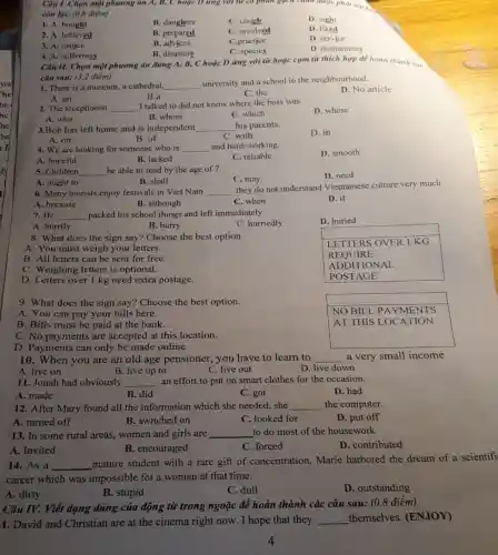 Câu I. Chọn một phương án A, B,với từ có phân gọch chín được phát am
còn lại: (0,8 điểm)
1. A. bought
B. daughter
C. cough
D. sight
2. A. believed
B. prepared
C. involved
D. liked
3. A. justice
B. advices
C.practice
D. service
4. A. sufferings
B. disasters
C. species
D. monuments
với từ hoặc cụm từ thích hợp để hoàn thành cac
câu sau: (3,2 điểm)
1. There is a museum, a cathedral, __
university and a school in the neighbourhood.
D. No article
C. the
A. an
B.a
2. The receptionist __ I talked to did not know where the boss was.
D. whose
B. whom
C. which
A. who
3.Bob has left home and is independent __ his parents.
D. in
B. of
C. with
A. on
4. We are looking for someone who is __ and hard-working.
D. smooth
A. hopeful
B. lacked
C. reliable
5. Children __ be able to read by the age of 7.
D. need
C. may
A. ought to
B. shall
6. Many tourists enjoy festivals in Viet Nam __
they do not understand Vietnamese culture very much.
B. although
C. when
D. if
A. because
7. He __ packed his school things and left immediately.
D. huried
A. hurrily
B. hurry
C. hurriedly
8. What does the sign say? Choose the best option.
A. You must weigh your letters.
LETTERS OVER I KG
B. All letters can be sent for free.
REQUIRE
C. Weighing letters is optional.
ADDITIONAL
D. Letters over 1 kg need extra postage.
POSTAGE
9. What does the sign say? Choose the best option.
A. You can pay your bills here.
B. Bills must be paid at the bank.
NO BILL . PAYMENTS
AT THIS LOCATION
C. No payments are accepted at this location.
D. Payments can only be made online.
10. When you are an old age pensioner , you have to learn to __ a very small income
A. live on
B. live up to
C. live out
D. live down
11. Jonah had obviously __ an effort to put on smart clothes for the occasion.
D. had
B. did
C. got
A. made
12. After Mary found all the information which she needed, she __ the computer.
A. turned off
B. switched on
C. looked for
D. put off
13. In some rural areas, women and girls are __ to do most of the housework
A. Invited
B. encouraged
C. forced
D. contributed
14. As a __
mature student with a rare gift of concentration.. Marie harbored the dream of a scientifi
career which was impossible for a woman at that time.
A. dirty
B. stupid
C. dull
D. outstanding
Câu IV. Viết dạng đúng của động từ trong ngoặc để hoàn thành các câu sau:(0,8 điểm)
1. David and Christian are at the cinema right now. I hope that they __ themselves. (ENJOY)