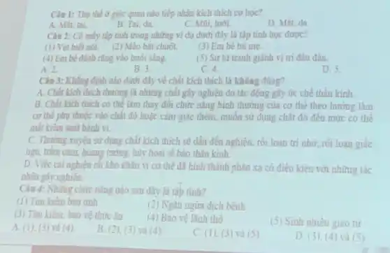 Câu I: Thu the ở giác quan nào tiếp nhận kích thích co hoc?
A. Milit tai
B. Tai, da.
C. Mũi, lười
D. Mát, da.
Câu 2: Có mấy tập tính trong những vi dụ dưới đây là tập tính học đưoc?
(1) Vet biết nói.(2) Mèo bắt chuột.
(3) Em bé bú me.
(4) Em bé đánh rằng vào buôi sáng.
(5) Sư từ tranh giành vị tri đâu đàn.
A. 2.
B. 3
C. 4
D. 5
Câu 3: Khâng định nào dưới đây về chất kích thích là không đúng?
A. Chất kích thich thường là những chất gây nghiên do tác động gây ức chê thần kinh.
B. Chất kich thich có thé làm thay đối chức nǎng bình thương của cơ thể theo hướng làm
cơ thế phụ thuộc vào chất đó hoặc cảm giác thèm, muốn sử dụng chất đó đến mức có thể
mất kiêm soát hành vi.
C. Thường xuyên sử dung chất kích thích sẽ dẫn đến nghiện.roi loan tri nhớ rói loạn giấc
ngủ, trǎm cảm, hoang tường, hủy hoại tế bào thần kinh.
D. Việc cai nghiên rắt khó khǎn vi cơ thể đã hình thành phản xạ có điều kiện với những tác
nhân gây nghiên.
Câu 4: Nhing chức nǎng nào sau đây là tập tinh?
(1) Tim kiếm ban tính
(2) Ngân ngừa dịch bệnh
(3) Tìm kiếm, bảo vệ thức ân (4) Bào vệ lãnh thổ
(5) Sinh nhiêu giao từ
A. (1). (3) và (4)
B. (2), (3) và (4)
C. (1), (3) và (5)
D. (3)(4) và (5)