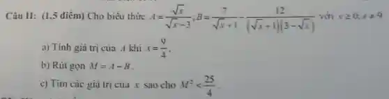 Câu II: (1,5 điểm) Cho biểu thức
A=(sqrt (x))/(sqrt (x)-3);B=(7)/(sqrt (x)+1)-(12)/((sqrt (x)+1)(3-sqrt (x))) xgeqslant 0;xneq 9
a) Tính giá trị của A khi x=(9)/(4)
b) Rút gọn M=A-B
c) Tim các giá trị của x sao cho M^2lt (25)/(4)