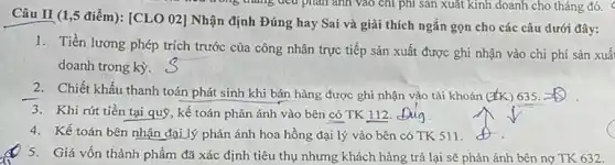 Câu II (1,5 điểm): [CLO 02] Nhận định Đúng hay Sai và giải thích ngắn gọn cho các câu dưới đây:
1. Tiền lương phép trích trước của công nhân trực tiếp sản xuất được ghi nhận vào chi phí sản xuấ
doanh trong kỳ.
2. Chiết khấu thanh toán phát sinh khi bán hàng được ghi nhận vào tài khoản (k) 635.
3. Khi rút tiền tại quỹ, kế toán phản ánh vào bên có TK 112. Dug
4. Kế toán bên nhận đại lý phản ánh hoa hồng đại lý vào bên có TK 511.
5. Giá vốn thành phẩm đã xác định tiêu thụ nhưng khách hàng trả lại sẽ phản ánh bên nợ TK 632.