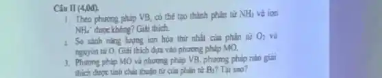 Câu II (4,0đ).
1. Theo phương pháp VB có thể tạo thành phân tử NH_(3) và ion
NH_(4)' được không?Giti thich.
1. So sánh nǎng lượng ion hóa thứ nhất của phân tử O_(2) và
nguyén từ O. Giải thích đựa vào phương pháo MO.
3. Phurong pháp MO và phương pháp VB, phương pháp nào giai
thich durge tinh chat thuận tử của phân từ B_(2) Tại sao?