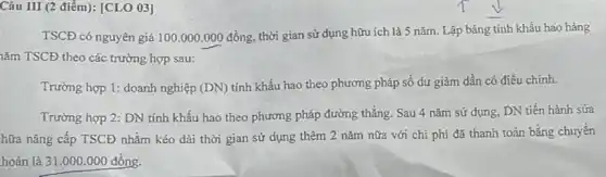 Câu III (2 điểm):[CLO 03]
TSCĐ có nguyên giá 100.000.000dgrave (hat (o))ng,
thời gian sử dụng hữu ích là 5 nǎm.Lập bảng tính khấu hao hàng
lǎm TSCĐ theo các trường hợp sau:
Trường hợp 1: doanh nghiệp (DN)
tính khấu hao theo phương pháp số dư giảm dần có điều chinh.
Trường hợp 2: DN tính khấu hao theo phương pháp đường thẳng Sau 4 nǎm sử dụng, DN tiến hành sửa
hữa nâng cấp TSCĐ nhằm kéo dài thời gian sử dụng thêm 2 nǎm nữa với chi phí đã thanh toán bằng chuyển
hoàn là 31 .000.000 đồng.