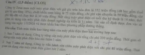 Câu IV. (2,5 điểm) [CLO3]
Công ty Zeus mua một máy phát điện với giá ghi trên hóa đơn là 352 triệu đồng (đã bao gồm thuế
giá trị gia tǎng 10% 
, chiết khẩu mua hàng là 75 triệu đồng.chi phí vận chuyển là 30 triệu đồng.chi
phí lắp đặt và chạy thứ là 30 triệu đồng. Biết rằng máy phát điện có tuổi thọ kỹ thuật là 14 nǎm, thời
gian sử dụng của máy phát điện doanh nghiệp dự kiến là 11 nǎm. Tài sản cô định được đưa vào sử
dụng vào ngày 1/1/2024
và được khấu hao theo phương pháp đường thǎng.
Yêu cầu: Tính mức khấu hao hàng nǎm của máy phát điện theo hai trường hợp sau:
1. Sau 7 nǎm sử dụng, Công ty nâng cấp máy phát điện với tổng chi phí 200 triệu đồng.Thời gian sử
dụng của máy phát điện kéo dài thêm 3 nǎm.
2. Sau 7 nǎm sử dụng, Công ty tiến hành sửa chữa máy phát điện với chi phí 80 triệu đồng.Thời
gian sử dụng của máy phát điện giảm bớt 2 nǎm.