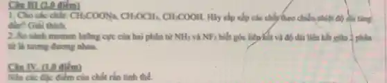 Câu M1 (2,0 điểm)
1. Cho các chất: CH_(3)COONa,CH_(3)OCH_(3),CH_(3)COOH Hãy sắp xếp các chấy theo chiều nhiệt độ soi tǎng
đàn? Giải thich.
2.So sánh momen lưỡng cực của hai phân tư NH_(3) và NF_(3) biết góc liên tết và độ dài liên kết giữa 2 phân
từ là tương đương nhau.
Câu IV. (1.0 điểm)
Nêu các đặc điểm của chất rắn tinh thể.