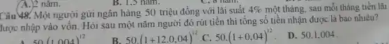 Câu Một người gửi ngân hàng 50 triệu đồng với lãi suất 4%  một tháng, sau mỗi tháng tiền lãi
được nhập sau một nǎm ngườ ( đó rút tiền thì tổng số thến nhân được là bao nhiêu?
50(1004)^12
B. 50.(1+12.0,04)^12
C. 50.(1+0,04)^12
D. 50.1,004
A.)2 nǎm.
B. 1,5 nǎm.