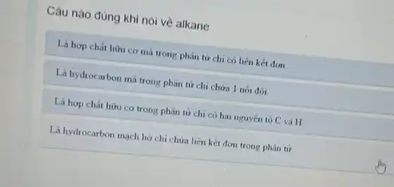 Câu nào đủng khi nói về alkane
Là hợp chất hữu cơ mà trong phân từ chi có liên kết đơn
Là hydrocarbon mà trong phân tử chi chứa 1 nối đôi
Là hợp chất hữu cơ trong phân từ chỉ có hai nguyên tố C và H
Là hydrocarbon mạch hở chi chứa liên kết đơn trong phân tử