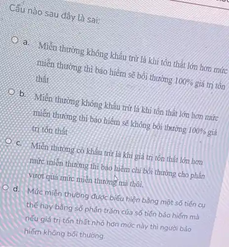 Câu nào sau day ta sai:
a. Miền thường không khẩu trừ là khi tôn thất lớn hơn mức
miền thường thì bảo hiểm sẽ bồi thường
100%  giá trị tồn
thất
b:
Miền thường không khẩu trừ là khi tôn thất lớn hơn mức
miền thường thị bảo hiểm sẽ không bồi thường
100%  giá
trị tôn thất
C. Miền thường có khâu trừ là khi giá trị tôn thất lớn hơn
mức miên thường thì bảo hiểm chi bồi thường cho phần
vượt quá mức miễn thường mà thôi.
d. Mức miễn thường được biểu hiện bằng một số tiền cụ
thể hay bằng số phân trǎm của số tiền bảo hiểm mà
nếu giá trị tổn thất nhỏ hơn mức này thì người bảo
hiểm không bối thường