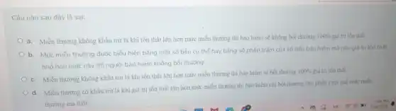 Câu nào sau đây là sai:
a. Miễn thường không khấu trừ là khi tồn thất lớn hơn mức miễn thường thì bảo hiểm sẽ không bồi thường
100%  giá trị tồn thất
b. Mức miễn thường được biểu hiện bằng một số tiền cụ thể hay bằng số phần trǎm của số tiền bảo hiểm mà nếu giá trị tổn thất
nhỏ hơn mức này thì người bảo hiểm không bồi thường.
c. Miễn thường không khấu trừ là khi tồn thất lớn hơn mức miễn thường thì bảo hiểm sẽ bồi thường
100%  giá trị tồn thất
d. Miễn thường có khấu trừ là khi giá trị tồn thất lớn hơn mức miễn thường thì bảo hiểm chi bồi thường cho phần vượt quá mức miền
thường mà thôi.