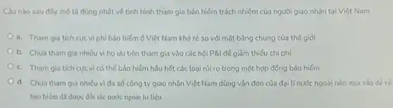 Câu nào sau đây mô tả đúng nhất về tình hình tham gia bảo hiểm trách nhiệm của người giao nhận tại Việt Nam
a. Tham gia tích cực vì phí bảo hiểm ở Việt Nam khá rẻ so với mặt bằng chung của thế giỏi
b. Chưa tham gia nhiều vì họ ưu tiên tham gia vào các hội P&l để giảm thiểu chi phí
c. Tham gia tích cực vì có thể bảo hiểm hầu hết các loại rủi ro trong một hợp đồng bảo hiểm
d. Chưa tham gia nhiêu vì đa số công ty giao nhận Việt Nam dùng vận đơn của đại tí nước ngoài nên mọi
bảo hiểm đã được đối tác nước ngoài lo liệu