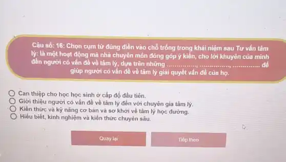 Câu số: 16: Chọn cụm từ đúng điền vào chỗ trống trong khái niệm sau Tư vấn tâm
lý: là một hoạt động mà nhà chuyên môn đóng góp ý kiến, cho lời khuyên của minh
đến người có vấn đề về tâm lý,dựa trên những __ để
giúp người có vấn đề về tâm lý giải quyết vấn đề của họ.
Can thiệp cho học học sinh ở cấp độ đầu tiên.
Giới thiệu người có vấn đề về tâm lý đến với chuyên gia tâm lý.
Kiến thức và kỳ nǎng cơ bản và sơ khởi về tâm lý học đường.
Hiểu biết, kinh nghiệm và kiến thức chuyên sâu.