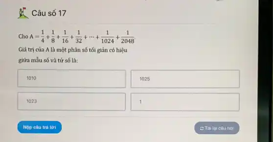 Câu số 17
Cho A=(1)/(4)+(1)/(8)+(1)/(16)+(1)/(32)+... +(1)/(1024)+(1)/(2048)
Giá trị của A là một phân số tối giản có hiệu
giữa mẫu số và tử số là:
square 
1025
square 
square