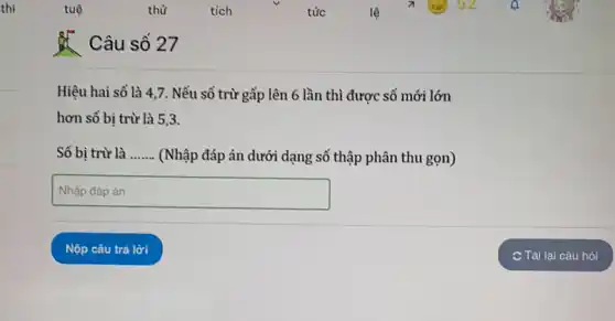 Câu số 27
Hiệu hai số là 4,7. Nếu số trừ gấp lên 6 lần thì được số mới lớn
hơn số bị trừ là 5,3.
Số bị trừ là __ (Nhập đáp án dưới dạng số thập phân thu gọn)
square  disappointed