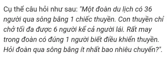 Cu thể câu hỏi như sau: "Một đoàn du lịch có 36
người qua sông bằng 1 chiếc thuyền. Con thuyền chỉ
chở tối đa được 6 người kể cả người lái. Rất may
trong đoàn có đúng 1 người biết điều khiển thuyền.
Hỏi đoàn qua sông bằng ít nhất bao nhiêu chuyến ?".