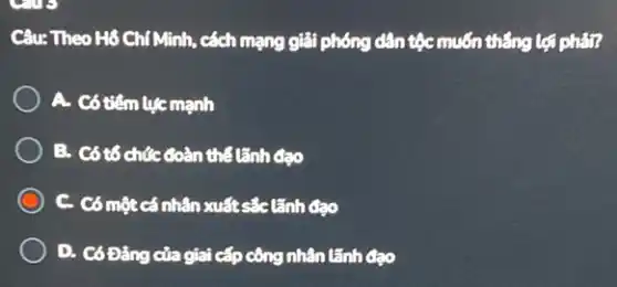 Câu: Theo H6 Chí Minh, cách mạng giải phóng dân tộc muốn thẳng lợi phản?
A. Có tiếm lục mạnh
B. Có tổ chức đoàn thể tãnh đạo
C. Có một cá nhân xuất sắc tãnh đạo
D. Có Đảng của giai cấp công nhân lãnh Cao