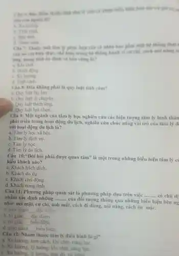 Câu -. Thuộc tính theo l
then. the kite
bn định và bin ving th?
b. Hanh dong
c. Xu hurong
d. Tinh cach
Câu 8: Dâu không phài là quy luật tinh cam?
a. Quy luật lây lan
b. Quy luật di chuyển.
Quy luật thích ứng.
d. Quy luật lựa chọn.
Câu 9: Một ngành của tâm lý học nghiên cứu các hiện tượng tâm lý hình thàn
phát triển trong hoạt động du lịch, nghiên cứu chức nǎng vai trò của tâm lý d
với hoạt động du lịch là?
a. Tâm lý học xã hội.
b. Tâm lý dịch vụ.
c. Tâm lý học.
d. Tâm lý du lịch.
Câu 10:*Đòi hỏi phải được quan tâm" là một trong những biểu hiện tâm lý c
kiểu khách nào?
a. Khách hách dịch.
b. Khách do dư.
c. Khách chủ động.
d. Khách nóng tính.
Câu 11: Phương pháp quan sát là phương pháp dựa trên việc __ có chủ đi nhằm xác định những __
của đối tượng thông qua những biểu hiện bên ng
như: nét mặt, cử chỉ, ánh mắt.cách đi đứng nói nǎng, cách ǎn mặc.
a. giác quan __ đặc điểm.
b. tri giác __ đǎc điêm.
c. tri giác __ biểu hiện.
d. giác quan __ biểu hiện.
Câu 12: Nhóm thuộc tâm lý điển hình là gì?
a. Xu hướng, tính cách, khi chất nǎng lực.
b. Xu hurong, ly tường, khi chất.nǎng lực.
c. Xu huróne . lý tưởng, thái đó