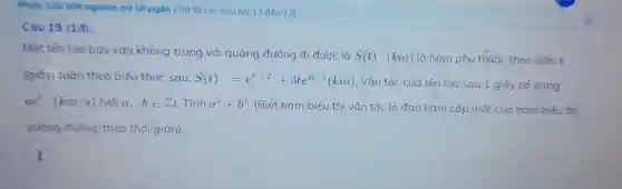 Câu tróc cau hoi 17 đến 22)
Câu 19 (1đ):
Mot tên lüa bay vào không trung với quãng đườ ng đi được là
S(t) (km) là hàm phu thuốc theo biến t
(giáy tuân theo biể u thức sau: S(t)=e^t^(2+2)+3te^4t-1(km) . Vân tốc của tên lúa sa 1 giáy có do ng
ae^b(km/s) (với a,bin square ) Tính a^2+b^2 . (Biết hàm biểu tl ni vận tốc là đao hàm cấp một của hàm biết thi
quãng đường theo thời gian).