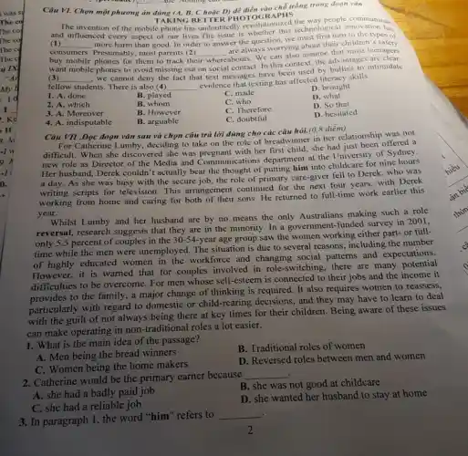 Câu VI. Chọn một phương án đúng (A.B, C hoặc D)để điền vào chỗ trống trong đoạn vǎn
TAKING BETTER PHO TOGRAPHS
The invention of the mobile phone has undoubtedly revoluti r this technol
(1) __
more harm than good In order to answer the question, we must first turn to the types of
ced every aspect of our lives.The issue is whether this technological innovation has
every
consumers. Presumably most parents (2) whereabouts. We can also assume that most teenagers
buy mobile phones for them to track their
__
are always worrying about their children's safety
want mobile phones to avoid missing out on social contact. In this context, the advantages are
(3) __
, we cannot deny the fact that text messages have been used by bullies to intimidate
fellow students. There is also (4) __
evidence that texting has affected literacy skills.
1. A. done
B. played
C. made
D. brought
2. A. which
B. whom
C. who
D. what
3. A. Moreover
B. However
C. Therefore
D. So that
4. A. indisputable
B. arguable
C. doubtful
D. hesitated
Câu VII .Đọc đoạn vǎn sau và chọn câu trả lời đúng cho các câu hỏi.(0,8 điểm)
For Catherine Lumby.deciding to take on the role of breadwinner in her relationship was not
difficult. When she discovered she was pregnant with her first child she had just been offered a
new role as Director of the Media and Communi cations department at the University of Sydney.
Her husband, Derek couldn't actually bear the thought of putting him into childcare for nine
a day. As she was busy with the secure job, the role of primary care-giver fell to Derek, who was
writing scripts for television. This arrangement continued for the next four years, with Derek
working from home and caring for both of their sons. He returned to full-time work earlier this
year.
Whilst Lumby and her husband are by no means the only Australians making such a role
reversal, research suggests that they are in the minority. In a government-funded survey in 2001,
only 5.5 percent of couples in the 30-54-year age group saw the women working either part- or full-
time while the men were unemployed. The situation is due to several reasons, including the number
of highly educated women in the workforce and changing social patterns and expectations.
However,it is warned that for couples involved in role-switching, there are many potents
difficulties to be overcome. For men whose self-esteem is connected to their jobs and the income it
provides to the family.a major change of thinking is required. It also requires women to reassess,
particularly with regard to domestic or child-rearing decisions , and they may have to learn to deal
with the guilt of not always being there at key times for their children. Being aware of these issues
can make operating in non-traditional roles a lot easier.
1. What is the main idea of the passage?
B. Traditional roles of women
A. Men being the bread winners
D. Reversed roles between men and women
C. Women being the home makers
2. Catherine would be the primary earner because
__
B. she was not good at childcare
A. she had a badly paid job
D. she wanted her husband to stay at home
C. she had a reliable job
.
3. In paragraph 1, the word "him" refers to
__