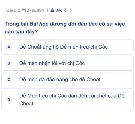 Câu:2 #12768091 | A Báo lỗi
Trong bài Bài học đường đời đầu tiên có sự việc
nào sau đây?
A Dế Choắt ủng hô Dế mèn trêu chị Cốc
B Dế mèn nhận lỗi với chị Cốc
C Dế mèn đã đào hang cho dế Choắt
D
Dế Mèn trêu chị Cốc dẫn đến cái chết của Dế
D
Choắt