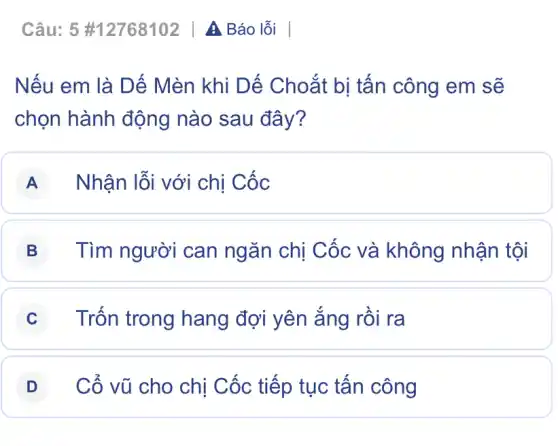 Câu:5 #12768102 | A Báo lỗi
Nếu em là Dế Mèn khi Dế Choắt bị tấn công em sẽ
chọn hành động nào sau đây?
A Nhận lỗi với chị Cốc
B Tìm người can ngǎn chị Cốc và không nhận tội
C Trốn trong hang đợi yên ắng rồi ra
D Cổ vũ cho chị Cốc tiếp tục tấn công