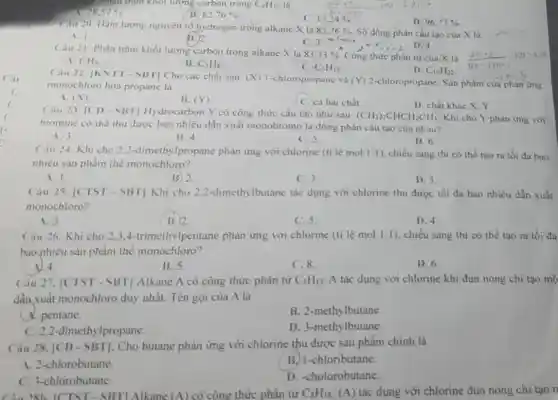 Câu
7. Phân trǎm khối lượng carbon trong C_(4)H_(10) là
28,57% 
B 82.76% 
C. 17,24% 
12.11 100 .69.12
D. 96.77% 
Câu 20. Hàm lượng nguyên to hydrogen trong alkane X là
82.76%  Số đồng phân cấu tạo của X là
C. 3. Callie
Công thức phân tử của X là
A. 1
(B.) 2
Câu 21. Phần trâm khối lượng carbon trong alkane X là
83,33% 
CH_(4)
B. C_(3)H_(8)
C. C_(5)H_(12)
D. C_(10)H_(22)
Câu 22 |KNTT - SBT]Cho các chất sau (X) 1-chloropropane và (Y) 2-chloropropane. Sản phẩm của phàn ứng monochloro hoá propane là
A. (X)
B. (Y)
C. cà hai chất.
D. chất khác X , Y
Câu 23. [CD - SBT]Hydrocarbon Y có công thức cấu tạo như sau:
(CH_(3))_(2)CHCH_(2)CH_(3) Khi cho Y phàn ứng với
bromine có thể thu được bao nhiêu dẫn xuất monobromo là đồng phân cấu tạo cùa nhau?
A. 3.
B. 4.
C. 5
D. 6.
Cau 24. Khi cho 2,2-dimethylpropane phản ứng với chlorine (ti lệ mol 1:1 , chiếu sáng thì có thể tạo ra tối đa bao
nhiêu sản phẩm thế monochloro?
A. 1.
B) 2.
C.3
D. 5.
Câu 25. [CTST - SBT] Khi cho 2.2-dimethylbutane tác dụng với chlorine thu được tối đa bao nhiêu dần xuất
monochloro?
A. 3.
B.) 2.
C. 5
D. 4.
Cầu 26. Khi cho 2.3.4-trimethylpentane phản ứng với chlorine (ti lệ mol 1:1 ), chiều sáng thì có thể tạo ra tối da
bao-nhiêu sản phẩm thể monochloro?
A) 4.
B. 5
C.8.
D. 6.
Câu 27. |CTST - SBT] Alkane A có công thức phân tử C_(5)H_(12) A tác dụng với chlorine khi đun nóng chi tạo mộ
dẫn xuất monochloro duy nhất. Tên gọi của A là
A. pentane.
B. 2-methylbutane
c 2,2-dimethylpropane.
D. 3-methylbutane.
Câu 28. [CD - SBT]. Cho butane phản ứng với chlorine thu được sản phẩm chính là
A. 2-chlorobutane.
B. I-chloributane.
D. -cholorobutane.
C. 3-chlorobutane.
28h ICTST - SBTI Alkane (A) có công thức phân tử C_(8)H_(18) (A) tác dụng với chlorine dun nóng chi tạo n