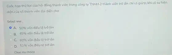 Cuộc họp thứ hai của hội đồng thành viên trong công ty
TNHH-2 thành viên trở lên chỉ có giá trị khi có sự hiện
diện của số thành viên đại diện cho:
Select one:
A. 50%  vốn điều lệ trở lên
B. 45%  vốn điều lệ trở lên
C. 60%  vốn điều lệ trở lên
D. 51%  vốn điều lệ trở lên
Clear my choice