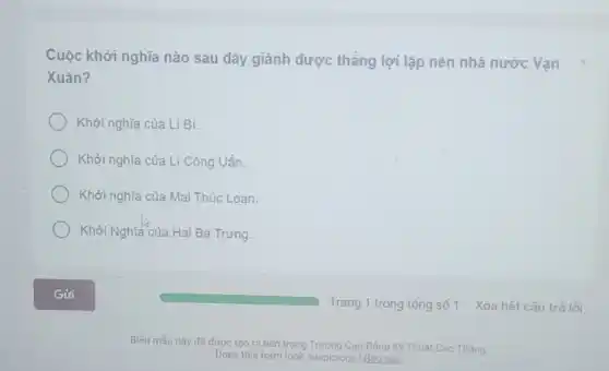 Cuộc khởi nghĩa nào sau đây giành được thắng lợi lập nên nhà nước Vạn
Xuân?
Khởi nghĩa của Lí Bí.
Khởi nghĩa của Li Công Uẩn.
Khởi nghĩa của Mai Thúc Loan.
Khởi Nghĩa của Hai Bà Trưng.