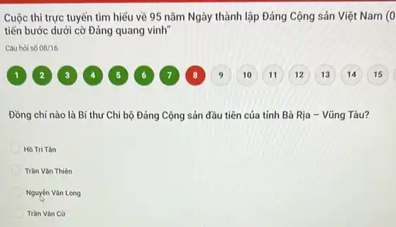 Cuộc thi trực tuyến tìm hiểu về 95 nǎm Ngày thành lập Đảng Cộng sản Việt Nam (0
tiến bước dưới cò Đảng quang vinh"
Câu hỏi số 08/16
Đồng chí nào là Bí thư Chi bộ Đảng Cộng sản đầu tiên của tính Bà Rịa - Vũng Tàu?
Hồ Tri Tân
Trần Vǎn Thiên
Nguyên Vǎn Long
Trần Vǎn Cừ