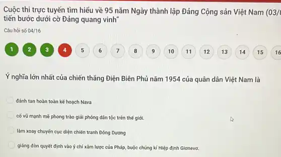 Cuộc thi trực tuyến tìm hiểu về 95 nǎm Ngày thành lập Đảng Cộng sản Việt Nam (03/0
tiến bước dưới cờ Đảng quang vinh"
Câu hỏi số 04/16
1
4
16
Ý nghĩa lớn nhất của chiến thẳng Điện Biên Phủ nǎm 195 ! của quân dân Việt Nam là
đánh tan hoàn toàn kế hoạch Nava
có vũ mạnh mẽ phong trào giải phóng dân tộc trên thế giới.
làm xoay chuyến cục diện chiến tranh Đông Dương
giáng đòn quyết định vào ý chí xâm lược của Pháp, buộc chúng kí Hiệp định Gionevo.