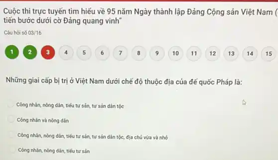 Cuộc thi trực tuyến tìm hiểu về 95 nǎm Ngày thành lập Đảng Cộng sản Việt Nam (
tiến bước dưới cờ Đảng quang vinh"
Câu hỏi số 03/16
1
9
Những giai cấp bị trị ở Việt Nam dưới chế độ thuộc địa của đế quốc Pháp là:
Công nhân, nông dân tiếu tư sản, tư sản dân tộc
Công nhân và nông dân
Công nhân, nông dân tiếu tư sản, tư sản dân tộc, địa chủ vừa và nhỏ
Công nhân, nông dân tiếu tư sản